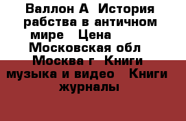 Валлон А. История рабства в античном мире › Цена ­ 500 - Московская обл., Москва г. Книги, музыка и видео » Книги, журналы   . Московская обл.